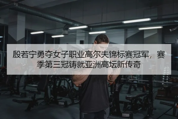 殷若宁勇夺女子职业高尔夫锦标赛冠军，赛季第三冠铸就亚洲高坛新传奇